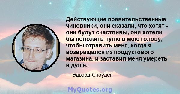 Действующие правительственные чиновники, они сказали, что хотят - они будут счастливы, они хотели бы положить пулю в мою голову, чтобы отравить меня, когда я возвращался из продуктового магазина, и заставил меня умереть 