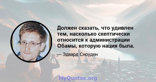 Должен сказать, что удивлен тем, насколько скептически относится к администрации Обамы, которую нация была.