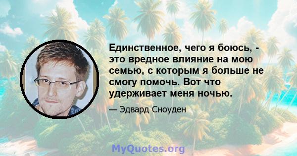 Единственное, чего я боюсь, - это вредное влияние на мою семью, с которым я больше не смогу помочь. Вот что удерживает меня ночью.