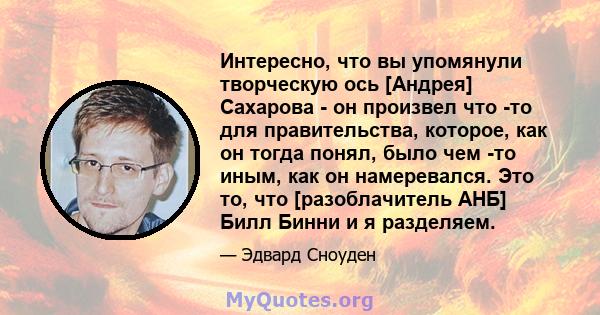 Интересно, что вы упомянули творческую ось [Андрея] Сахарова - он произвел что -то для правительства, которое, как он тогда понял, было чем -то иным, как он намеревался. Это то, что [разоблачитель АНБ] Билл Бинни и я