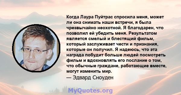 Когда Лаура Пуйтрас спросила меня, может ли она снимать наши встречи, я была чрезвычайно неохотной. Я благодарен, что позволил ей убедить меня. Результатом является смелый и блестящий фильм, который заслуживает чести и