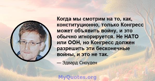 Когда мы смотрим на то, как, конституционно, только Конгресс может объявить войну, и это обычно игнорируется. Не НАТО или ООН, но Конгресс должен разрешить эти бесконечные войны, и это не так.