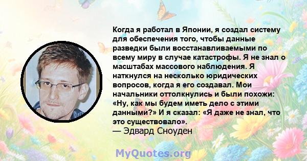 Когда я работал в Японии, я создал систему для обеспечения того, чтобы данные разведки были восстанавливаемыми по всему миру в случае катастрофы. Я не знал о масштабах массового наблюдения. Я наткнулся на несколько