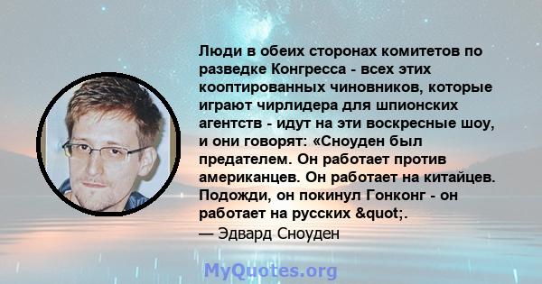 Люди в обеих сторонах комитетов по разведке Конгресса - всех этих кооптированных чиновников, которые играют чирлидера для шпионских агентств - идут на эти воскресные шоу, и они говорят: «Сноуден был предателем. Он