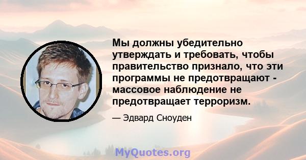 Мы должны убедительно утверждать и требовать, чтобы правительство признало, что эти программы не предотвращают - массовое наблюдение не предотвращает терроризм.