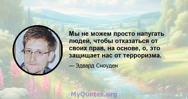 Мы не можем просто напугать людей, чтобы отказаться от своих прав, на основе, о, это защищает нас от терроризма.