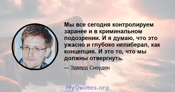 Мы все сегодня контролируем заранее и в криминальном подозрении. И я думаю, что это ужасно и глубоко нелиберал, как концепция. И это то, что мы должны отвергнуть.