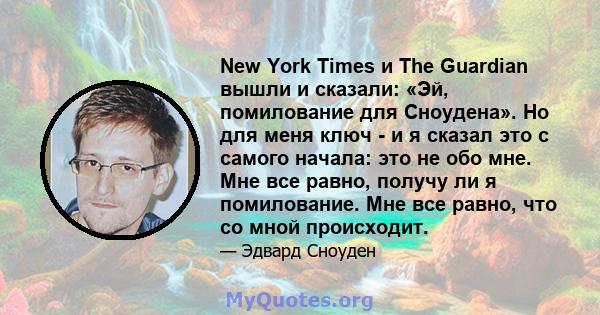 New York Times и The Guardian вышли и сказали: «Эй, помилование для Сноудена». Но для меня ключ - и я сказал это с самого начала: это не обо мне. Мне все равно, получу ли я помилование. Мне все равно, что со мной