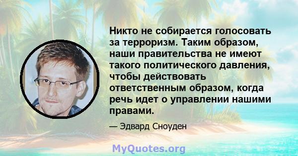 Никто не собирается голосовать за терроризм. Таким образом, наши правительства не имеют такого политического давления, чтобы действовать ответственным образом, когда речь идет о управлении нашими правами.