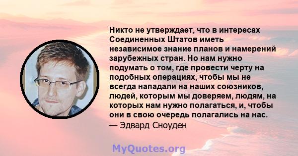 Никто не утверждает, что в интересах Соединенных Штатов иметь независимое знание планов и намерений зарубежных стран. Но нам нужно подумать о том, где провести черту на подобных операциях, чтобы мы не всегда нападали на 