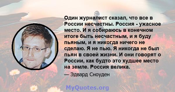 Один журналист сказал, что все в России несчастны. Россия - ужасное место. И я собираюсь в конечном итоге быть несчастным, и я буду пьяным, и я никогда ничего не сделаю. Я не пью. Я никогда не был пьян в своей жизни. И