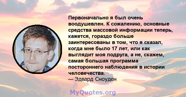 Первоначально я был очень воодушевлен. К сожалению, основные средства массовой информации теперь, кажется, гораздо больше заинтересованы в том, что я сказал, когда мне было 17 лет, или как выглядит моя подруга, а не,