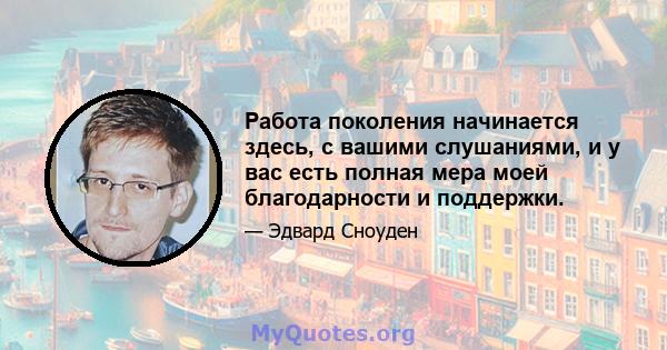 Работа поколения начинается здесь, с вашими слушаниями, и у вас есть полная мера моей благодарности и поддержки.