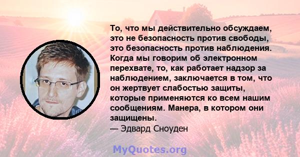 То, что мы действительно обсуждаем, это не безопасность против свободы, это безопасность против наблюдения. Когда мы говорим об электронном перехвате, то, как работает надзор за наблюдением, заключается в том, что он