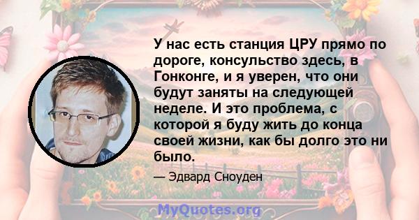 У нас есть станция ЦРУ прямо по дороге, консульство здесь, в Гонконге, и я уверен, что они будут заняты на следующей неделе. И это проблема, с которой я буду жить до конца своей жизни, как бы долго это ни было.