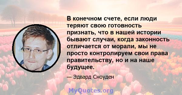 В конечном счете, если люди теряют свою готовность признать, что в нашей истории бывают случаи, когда законность отличается от морали, мы не просто контролируем свои права правительству, но и на наше будущее.