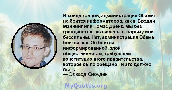 В конце концов, администрация Обамы не боится информаторов, как я, Брэдли Мэннинг или Томас Дрейк. Мы без гражданства, заключены в тюрьму или бессильны. Нет, администрация Обамы боится вас. Он боится информированной,