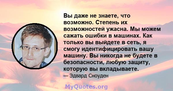 Вы даже не знаете, что возможно. Степень их возможностей ужасна. Мы можем сажать ошибки в машинах. Как только вы выйдете в сеть, я смогу идентифицировать вашу машину. Вы никогда не будете в безопасности, любую защиту,