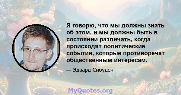 Я говорю, что мы должны знать об этом, и мы должны быть в состоянии различать, когда происходят политические события, которые противоречат общественным интересам.