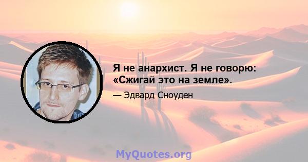 Я не анархист. Я не говорю: «Сжигай это на земле».