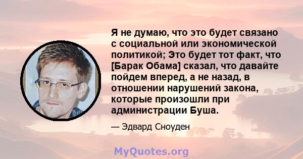 Я не думаю, что это будет связано с социальной или экономической политикой; Это будет тот факт, что [Барак Обама] сказал, что давайте пойдем вперед, а не назад, в отношении нарушений закона, которые произошли при