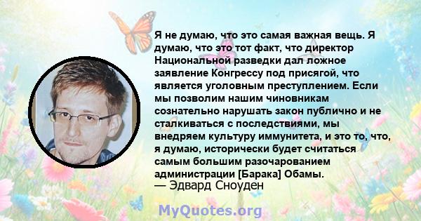 Я не думаю, что это самая важная вещь. Я думаю, что это тот факт, что директор Национальной разведки дал ложное заявление Конгрессу под присягой, что является уголовным преступлением. Если мы позволим нашим чиновникам