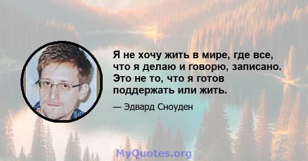 Я не хочу жить в мире, где все, что я делаю и говорю, записано. Это не то, что я готов поддержать или жить.