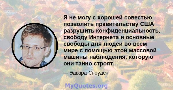 Я не могу с хорошей совестью позволить правительству США разрушить конфиденциальность, свободу Интернета и основные свободы для людей во всем мире с помощью этой массовой машины наблюдения, которую они тайно строят.