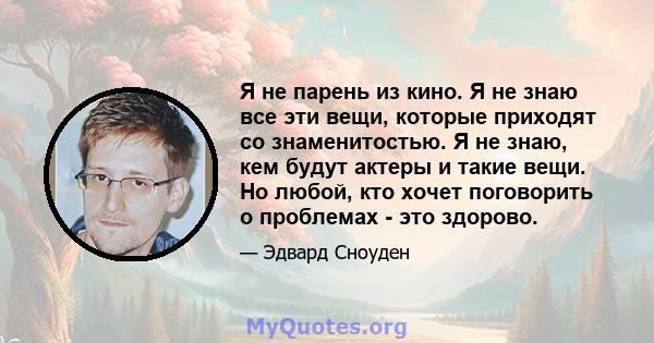 Я не парень из кино. Я не знаю все эти вещи, которые приходят со знаменитостью. Я не знаю, кем будут актеры и такие вещи. Но любой, кто хочет поговорить о проблемах - это здорово.