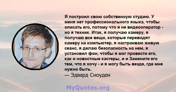 Я построил свою собственную студию. У меня нет профессионального языка, чтобы описать его, потому что я не видеооператор - но я техник. Итак, я получаю камеру, я получаю все вещи, которые переводят камеру на компьютер,