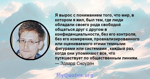 Я вырос с пониманием того, что мир, в котором я жил, был тем, где люди обладали своего рода свободой общаться друг с другом в конфиденциальности, без его контроля, без его измерения, проанализированного или оцениваемого 