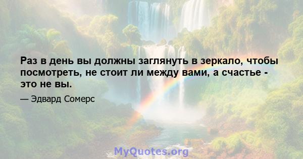 Раз в день вы должны заглянуть в зеркало, чтобы посмотреть, не стоит ли между вами, а счастье - это не вы.