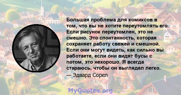 Большая проблема для комиксов в том, что вы не хотите переутомлять его. Если рисунок переутомлен, это не смешно. Это спонтанность, которая сохраняет работу свежей и смешной. Если они могут видеть, как сильно вы