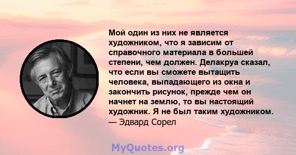 Мой один из них не является художником, что я зависим от справочного материала в большей степени, чем должен. Делакруа сказал, что если вы сможете вытащить человека, выпадающего из окна и закончить рисунок, прежде чем