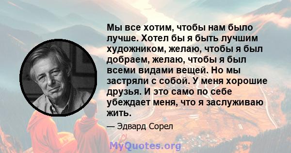 Мы все хотим, чтобы нам было лучше. Хотел бы я быть лучшим художником, желаю, чтобы я был добраем, желаю, чтобы я был всеми видами вещей. Но мы застряли с собой. У меня хорошие друзья. И это само по себе убеждает меня,