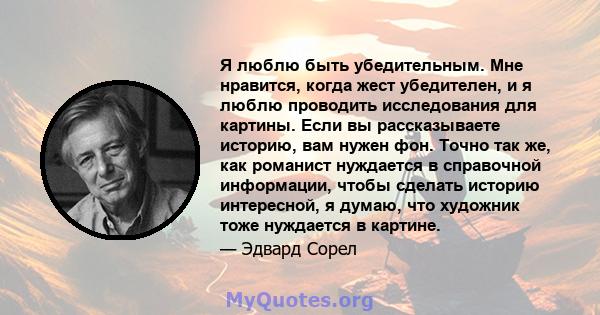 Я люблю быть убедительным. Мне нравится, когда жест убедителен, и я люблю проводить исследования для картины. Если вы рассказываете историю, вам нужен фон. Точно так же, как романист нуждается в справочной информации,