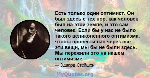 Есть только один оптимист. Он был здесь с тех пор, как человек был на этой земле, и это сам человек. Если бы у нас не было такого великолепного оптимизма, чтобы провести нас через все эти вещи, мы бы не были здесь. Мы