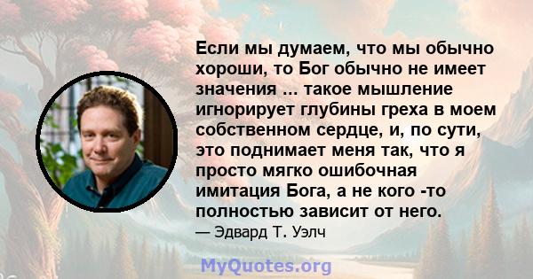 Если мы думаем, что мы обычно хороши, то Бог обычно не имеет значения ... такое мышление игнорирует глубины греха в моем собственном сердце, и, по сути, это поднимает меня так, что я просто мягко ошибочная имитация