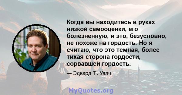 Когда вы находитесь в руках низкой самооценки, его болезненную, и это, безусловно, не похоже на гордость. Но я считаю, что это темная, более тихая сторона гордости, сорвавшей гордость.