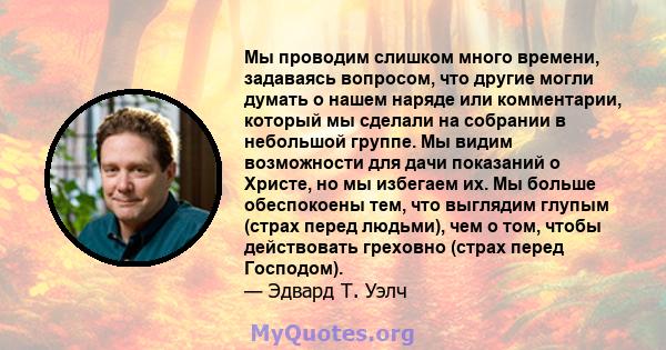 Мы проводим слишком много времени, задаваясь вопросом, что другие могли думать о нашем наряде или комментарии, который мы сделали на собрании в небольшой группе. Мы видим возможности для дачи показаний о Христе, но мы