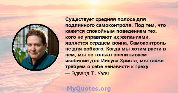 Существует средняя полоса для подлинного самоконтроля. Под тем, что кажется спокойным поведением тех, кого не управляют их желаниями, является сердцем воина. Самоконтроль не для робкого. Когда мы хотим расти в нем, мы