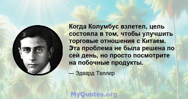 Когда Колумбус взлетел, цель состояла в том, чтобы улучшить торговые отношения с Китаем. Эта проблема не была решена по сей день, но просто посмотрите на побочные продукты.