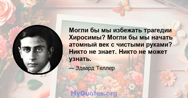 Могли бы мы избежать трагедии Хиросимы? Могли бы мы начать атомный век с чистыми руками? Никто не знает. Никто не может узнать.