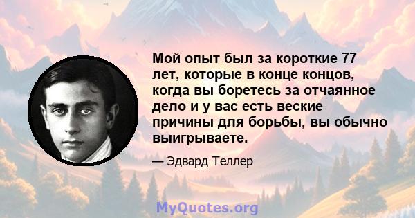 Мой опыт был за короткие 77 лет, которые в конце концов, когда вы боретесь за отчаянное дело и у вас есть веские причины для борьбы, вы обычно выигрываете.