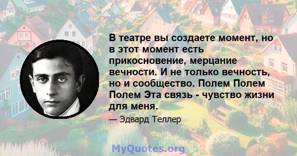 В театре вы создаете момент, но в этот момент есть прикосновение, мерцание вечности. И не только вечность, но и сообщество. Полем Полем Полем Эта связь - чувство жизни для меня.