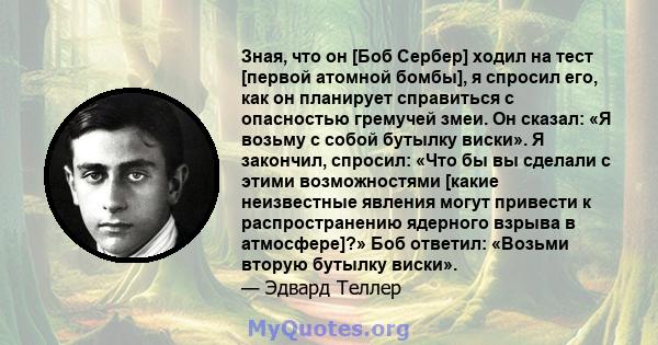 Зная, что он [Боб Сербер] ходил на тест [первой атомной бомбы], я спросил его, как он планирует справиться с опасностью гремучей змеи. Он сказал: «Я возьму с собой бутылку виски». Я закончил, спросил: «Что бы вы сделали 