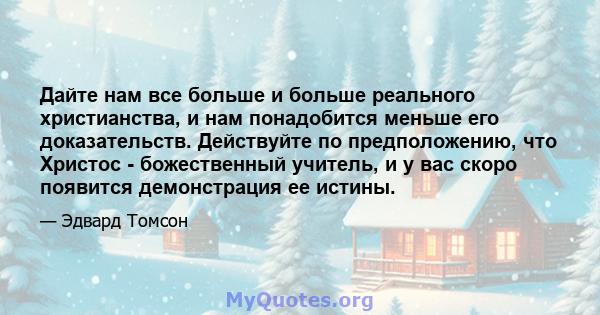 Дайте нам все больше и больше реального христианства, и нам понадобится меньше его доказательств. Действуйте по предположению, что Христос - божественный учитель, и у вас скоро появится демонстрация ее истины.