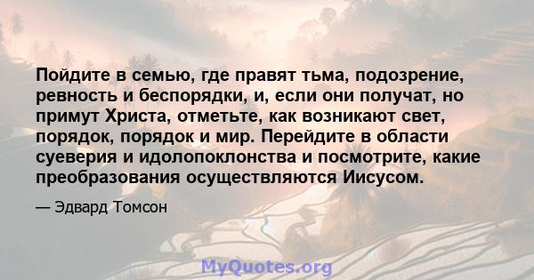 Пойдите в семью, где правят тьма, подозрение, ревность и беспорядки, и, если они получат, но примут Христа, отметьте, как возникают свет, порядок, порядок и мир. Перейдите в области суеверия и идолопоклонства и