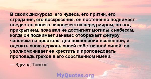 В своих дискурсах, его чудеса, его притчи, его страдания, его воскресение, он постепенно поднимает пьедестал своего человечества перед миром, но под прикрытием, пока вал не достигнет могилы к небесам, когда он поднимает 