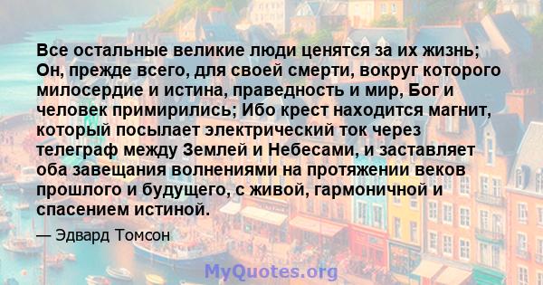 Все остальные великие люди ценятся за их жизнь; Он, прежде всего, для своей смерти, вокруг которого милосердие и истина, праведность и мир, Бог и человек примирились; Ибо крест находится магнит, который посылает